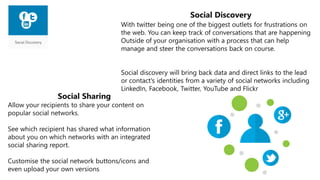 Social Sharing
Allow your recipients to share your content on
popular social networks.
See which recipient has shared what information
about you on which networks with an integrated
social sharing report.
Customise the social network buttons/icons and
even upload your own versions
With twitter being one of the biggest outlets for frustrations on
the web. You can keep track of conversations that are happening
Outside of your organisation with a process that can help
manage and steer the conversations back on course.
Social discovery will bring back data and direct links to the lead
or contact's identities from a variety of social networks including
LinkedIn, Facebook, Twitter, YouTube and Flickr
Social Discovery
 