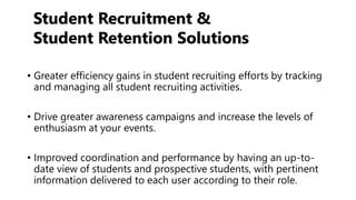 • Greater efficiency gains in student recruiting efforts by tracking
and managing all student recruiting activities.
• Drive greater awareness campaigns and increase the levels of
enthusiasm at your events.
• Improved coordination and performance by having an up-to-
date view of students and prospective students, with pertinent
information delivered to each user according to their role.
Student Recruitment &
Student Retention Solutions
 