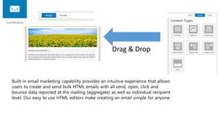 Built-in email marketing capability provides an intuitive experience that allows
users to create and send bulk HTML emails with all send, open, click and
bounce data reported at the mailing (aggregate) as well as individual recipient
level. Our easy to use HTML editors make creating an email simple for anyone.
Drag & Drop
 