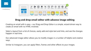 Drag and drop email editor with advance image editing
Creating an email with is easy – our Drag and Drop Editor is a simple, wizard-driven way to
create an email with no HTML involved.
Select a layout from a list of choices, easily add and style text and links, and see the changes
happen in real time.
Our advanced image editor allows you to modify images in a number of helpful and creative
ways.
Similar to Instagram, you can apply filters, frames and other effects to your images.
 