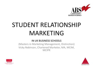 STUDENT RELATIONSHIP
MARKETING
IN UK BUSINESS SCHOOLS
(Masters in Marketing Management, Distinction)
Vicky Robinson, Chartered Marketer, MA, MCIM,
MCIPR
 
