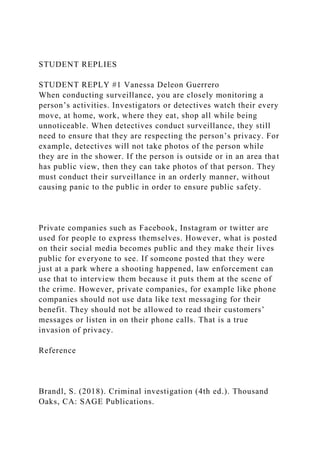 STUDENT REPLIES
STUDENT REPLY #1 Vanessa Deleon Guerrero
When conducting surveillance, you are closely monitoring a
person’s activities. Investigators or detectives watch their every
move, at home, work, where they eat, shop all while being
unnoticeable. When detectives conduct surveillance, they still
need to ensure that they are respecting the person’s privacy. For
example, detectives will not take photos of the person while
they are in the shower. If the person is outside or in an area that
has public view, then they can take photos of that person. They
must conduct their surveillance in an orderly manner, without
causing panic to the public in order to ensure public safety.
Private companies such as Facebook, Instagram or twitter are
used for people to express themselves. However, what is posted
on their social media becomes public and they make their lives
public for everyone to see. If someone posted that they were
just at a park where a shooting happened, law enforcement can
use that to interview them because it puts them at the scene of
the crime. However, private companies, for example like phone
companies should not use data like text messaging for their
benefit. They should not be allowed to read their customers’
messages or listen in on their phone calls. That is a true
invasion of privacy.
Reference
Brandl, S. (2018). Criminal investigation (4th ed.). Thousand
Oaks, CA: SAGE Publications.
 