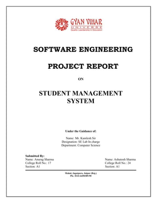 SOFTWARE ENGINEERING<br />PROJECT REPORT<br />ON<br />STUDENT MANAGEMENT <br />SYSTEM<br />Under the Guidance of:<br />Name:Mr. Kamlesh Sir<br />Designation: SE Lab In charge<br />Department: Computer Science<br />   Submitted By:<br />   Name: Anurag Sharma                                                                      Name: Ashutosh Sharma<br />   College Roll No.: 17                                                                      College Roll No.: 24<br />   Section: A1                                                                                                   Section: A1<br />Mahal, Jagatpura, Jaipur (Raj.) <br />Ph.: 0141-6450389-90<br />STUDENT MANAGEMENT PROJECT<br />Table of Contents<br />Introduction 3<br />Project Overview 5<br />Project Description and Objectives 6<br />Existing System 8<br />Proposed System 9<br />Approach to Problem Solving 11<br />Problem Definition 12<br />Drawbacks of Existing System 14<br />Software Requirement Analysis 15<br />Use Case Diagrams 19 <br />DFD Diagrams 22<br />Context Diagrams 23<br />Analysis of Project 24<br />Database Tables 25<br />Snapshots 26<br />Conclusion 30<br />Reference and Bibliography 31<br />INTRODUCTION &<br />OVERVIEW OF PROJECT<br />INTRODUCTION<br />The project is based on “STUDENT MANAGEMENT SYSTEM”. This is student management software, using Java and Microsoft Access Database. First of all database and tables etc created in MS Office Access. <br />In modern civilization has become so complicated and sophisticated that to survive one has to be competitive. This compiles the people to be acquainted with all type of happening in the society; mankind is surrounded with a vast amount of data available. Modern business management system has also rendered in a fashion so that it can be utilized with minimum possible time. Paper files require a high amount of storage space and storage creates several other problems like fire risk, spoilage and deterioration by way of aging humidity etc. Computerization of documents and the files has solved this problem to create extent. Not only this, but it has to be high amount of relaxation to human mind, as everything can be automated. Now the documents can in a number of ways, styles and number of documents can be created as and when required without making any mistakes. <br />The suitable of computerization for an application may be determined as follows:<br />Volume of storage and calculation: Computerization is best suited to handle large volume of data. The sufficient, economic and reliable storage characteristic of computer media must be exploited properly. <br />Quality of Output: Quality of output in terms of accuracy, elegance of output, aesthetics in formality through use of word processing and powerful editing could justify use of a computer.<br />Computerized solutions should be cost justifiable: Money, time saving and efficiency justify the cost of preparing writing and executing a program, Now-computer devices such as calculator can perform money tasks more economically. <br /> <br />    Project Overview<br />Project Name      :STUDENT  MANAGEMENT SYSTEMInstitute      :Gyan Vihar School Of Engg. & Tech.Project Type       :Software Engg. Project Front End            :JavaBack End             :Microsoft AccessTool:Notepad<br />                                       <br />Project Description<br />And <br />Objectives <br />                                                                   <br />Introduction<br />The very first step of developing any system is to study the whole existing system this is called the initial study, analysis and feasibility of the project is being done. Analysis is the detailed study of the various operations performed by the system and their relationship within and outside the system. In context to this project although the records are not maintained on the daily basis but the same procedure is repeated each day and every day. Hence the need for the computerization is necessary to make the work easier and more comfortable.<br />The feasibility study is carried out to select the best process that meets the performance requirements. This entails identification, description and evaluation of the candidate process and the selection of the best candidate process for the job. Now according to this project the analysis is to have the complete knowledge about how the software that is going to develop is going to function. From where is the input going to come and what will be the output vs. what is the required output. Once analysis is done or completed the analyst has the firm knowledge of what is to be done. The next step is to decide how the problem might be solved. Thus, in systems design, we move from the logical to the physical aspects of the life cycle.<br />So the conclusion of the initial study is that the computerized version of the existing system of the institute will be able to serve its teachers and students in more efficient manner as this type of system will save their lot of tremendous time, energy, tiring, and repetitive paperwork.                 <br />                                                                                                       <br />Existing System<br />As stated earlier in the introduction to the project, Student Management system at the present time is totally manual. The various information related to the Students is entered in the registers. Maintenance of records of the different categories and preparing results of the each and every student of the institute are very tedious work for the administrator. The Administrator Office of the institute is unable to keep with the pace of the increasing demands of its rapid growth. The office currently operates under a manual system of filing and retrieving documentation. These documents prepared manually like performance reports of every student, final result report.etc. <br />In the manual system, searching for some specific information is the time consuming exercise. A number of registers are being maintained. Proper upkeep of the register is very difficult, as only the concerned person know where the desired information is available. The system is highly resource intensive as well as prone to errors. Piles of registers are there as new additions to these existing piles are occurring as time passes. <br />There are five major areas in which the manual system affects costs:<br />Slow retrieval time results in delayed or lost income.<br />The system is labor and space intensive.<br />The manual system produces a risk of missing files which causes lost information.<br />There is a lack of confidentiality.<br />No back up to support disaster recovery.<br />                                  <br />Proposed System<br />This is student management software, using Java and MS Office Database. First of all database and tables etc created in MS Access. <br />Administrators or manager etc are able to access the database according to their privilege after Authentication using passwords.<br />Student management system an attempt to take a step towards “paperless work”.  Student management system a multi-user, user friendly and GUI based application software. In this system every user will need to have only a single computer terminal, which is attached to the server of the Institute. Any query related to the product will be served from the centralized database server at the Institute .This Login and Password should be kept <br />Confidential as this can provide access to each and every module of the Database. Thus, system ensures the security from the unauthorized access other than the user of the institute. The system offers the functionality at client/server. <br />Salient Features in Proposed System:<br />User friendly.<br />Providing protection to data, through password.<br />Efficient retrieval of information.<br />Ensure accuracy of data, with in-built validations and checks.<br />Efficient linkage of information.<br />Informative reports.<br />Elimination of paper works to a great extent.<br />Functions to be provided:<br />The proposed system is based on information made available by the administration section. The data pertaining to various transactions of the students will be fed to system through the data entry screens to generate database in the required form. The new system will provide data in processed and consolidated form taking care of the purpose being served by the specific tables being already maintained. The access to this package will be provided only through a password. The data entry will be possible through the respective forms. Each and every type of queries is proposed to deal with specific areas of customers, products, and other related modules. <br />Proposed Strategy:<br />The software is made using J2EE (JSP) as Front End and MS Access as back end. This gives us the knack to develop application software, which ensures that software can be accessed on any Microsoft platform that supports Common Language Runtime Microsoft Access gives the ability to handle the large database. So software can be used for the small as well as the large institutes. MS Access has the advantage of importing and exporting the database easily.<br />Approach to Problem Solving<br />S.No.StageKey QuestionResults1.Need RecognitionPreliminary survey / Initial investigationWhat is the problem or opportunity?Statement of scope and objectives2.Feasibility StudyEvaluation of existing systemCost estimatesWhat are the user’s demonstrable needs?Statement of new scope and objectives3.AnalysisDetailed evaluation of present systemData CollectionWhat are the facts?Logical Model of the system4.DesignDesign specificationProgrammed constructionTestingHow the problem must is solved?How ready program are for acceptance test?Alternative designHardware specificationsTest plans5.ImplementationUser trainingSystem conversionWhat is an actual operation?Are user manuals ready?TrainingProgramUser-Friendly documentation6.Post ImplementationEvaluationMaintenanceEnhancementsIs the key system running?Should be the system modified?User requirements metUser standards metSatisfied user<br />In Brief Life Cycle:<br />PROBLEM DEFINITION<br />The institute currently operates under a manual system of conducting exams of students. The primary function of the staff is to file and retrieve the information regarding the students, tests and tests type, performance reports of every student in different subjects, and to maintain batch records. <br />There are the five major areas in which the manual system affects costs:<br />Slow retrieval time results<br />The system is labor and space intensive <br />The manual system produces a risk of missing files <br />There is a lack of confidently.<br />No back up exists to support disaster recover.<br />The volume of paper is one of the things that stand in the way of increasing productivity in institute. <br />Document retrieval Costs<br />Because batches are rarely cross referenced, the staff might have to look under several headings to locate pertinent data. Even if the staff is conscientious about filling methods, locating documents is still a labor and cost intensive operation. <br />Value of missing information<br />Combined with the typical lost document static’s reviewed above, one could estimate the industry average cost of not having the document’s information when needed. But to obtain first hand actual data for as software organization, this institute decided to measure that actual dollar value of lost information. Over a two week period, the file staff filled out a form for each request to retrieve a document from the storage rooms. The data collected documented the total number of filed requested and the results of each request. <br />Maintaining Registers is Costly    <br />     <br />Traditionally, documents have been stored in batches and then filed in the cabinets and boxes. A numerical system is then assigned. Especially a batch number assigned to organize the files. Operative notes are classified alphabetically.<br />Listed below are the cost elements in our paper based filling system:   <br />Labor: Creating new files, labeling, applying batch header sheets to file into the system,<br />                collating and entering information into a batch log book                                                                                                <br />Supplies: File folders, dividers, folder labels, batch header sheets, requisitions slips, file<br />                    logs and filling boxes.                                 <br />Equipment: File cabinets and shelving units <br />Drawbacks of the Existing System<br />Due to large amount of data a lot of complexities are involved in maintaining, updating and retrieving selected information, since old system is totally maintained manually, some of the complexities involved in existing system are as follows:<br />Redundancy of data: In the existing system, all data is maintained in different files and registers. This often leads to considerable duplication of data and redundancy. <br />Difficulty in Updating the Data: Problem of updating data in the existing systems since everything is stored in registered and files. It is very difficult and time consuming to update data <br />Delay in retrieving information:  Retrieving information is quite time consuming process because of large volume of data. If it is required to locate a particular record, a large number of registers have to be scanned.<br />Problem or keeping the data: As the data is voluminous, more space is required to store it. Also, everything is stored on papers, so this type of storage is more prone to damage with time and due to other accidental factors.    <br />No Integration of Relation between data: Present system does not support any type of data integrity. <br />Not Informative: It is very difficult to get up to date information in the existing system. If any information is required for any specific purpose. All the sorting to be done manually and the needs to be reentered at some other place <br />SYSTEM REQUIREMENT ANALYSIS<br />Prior to the software development efforts in any type of system it is very essential to understand the requirements of the systems and users. A complete specification of the software is the 1st step is the analysis of system. Requirements analysis provides the designer with the representation of functions and procedures that can be translated into data, architecture and procedural design. <br />The goal of requirement analysis is to find out how the current system is working and if there are any areas where improvement is necessary and possible. This may result in using alternative ways to data capturing and processing.<br />This project basically deals with the student management system, it deals with how to add a record of the student, how to modify or delete the student record. In this project we convert the manually student management into computerized system for our convenience or data reliability.  <br />INTERFACE REQUIREMENT<br />User Interface<br />The package must be user friendly and robust. It must prompt the user with proper message boxes to help them perform various actions and how to precede further the system must respond normally under any in out conditions and display proper message instead of turning up faults and errors.<br />Hardware Specification<br />HARDWARESPECIFICATIONCPUIntel Pentium IVSPEED1.5GHzRAM256 MBHARD DISK40GBKEYBOARD105 Keys<br />Software Specifications <br />Software is a set of program, documents, and procedure, routines associated with computer system. Software is an essential complement to hardware. It is the computer programs which when “Student Management System” has been developed using the following tools:<br />Java, Awt<br />MS Access (as back end)<br />Tools and Software for development <br />Computer system<br />Windows ( that supports java)<br />JDK<br />Notepad<br />Ms Access<br />Validation Criteria<br />This student management system software leads only that data which is input entry. Blank entry is not allowed in this system and numeric data is only for numeric entry.<br />Functions to be provided<br />The proposed system is based on information made available by the administration section. The data pertaining to various transactions of the students will be fed into the system through the data entry screens to generate database in the required form. The new system will provide data in processed and consolidated from taking care of the purpose being served by the specific tables being already maintained. The access of this package will be provided only through a password. The entry will be possible through the respective form. Each and every type of queries is proposed to deal with specific areas of customers, products and other related modules. <br />References <br />IEEE SRS format<br />Problem definition (provided by guide) <br />Communication Interface<br />Client on internet using HTTP/HTTPs protocols<br />Client on intranet will be using TCP/IP protocols <br />User Characteristics<br />Every user should be comfortable of working with the computer and net browsing. He must have basic knowledge of English too.<br />Use Case Diagram for Entire System <br />Applying Packages to Simplify Use Case Diagrams<br />Use Case Diagram For User<br />ADMINSTRATORSTUDENTLogin SoftwareAdd New EntrySearch Existing EntryView ProfileModify ProfileDelete Profile                                                              DFD Diagram for Student Management<br />Context Diagram For Student Information Management System<br />ANALYSIS OF THE PROJECT<br />This is student management software, using Java and Microsoft Access Database. This project basically deals with the student management system, it deals with how to add a record of the student, how to modify or delete the student record. In this project we convert the manually student management into computerized system for our convenience or data reliability.<br />This has basically four forms. The first form is welcome form that specifies the welcome to the student management project. The second form is login form and it evaluates the user name and password with the database. The “add student record” specify how to add the student record and specify the student relative fields. And the last form is modifying student’s record or deletes student’s record.<br />DATABASE TABLES<br />Database tables used in STUDENT MANAGEMENT SYSTEM<br />CREATE TABLE login (<br />Login TEXT(20),<br />Password TEXT(20)<br />)<br />    CREATE TABLE Student_details (<br />Registration _no AUTONUMBER(),<br />Name TEXT(20),<br />preaddress TEXT(20),<br />permaaddress TEXT(20),<br />fathername TEXT(20),<br />dateofbirth TEXT(20),<br />fatheroccupation TEXT(20),<br />phone TEXT(20),<br />gender TEXT(20),<br />year TEXT(20),<br />course TEXT(20),<br />dmc TEXT(20),<br />degree TEXT(20),<br />charcerti TEXT(20),<br />ncccerti TEXT(20)<br />);<br />    <br />SNAP SHOTS<br />Main page of the Student Management Software<br /> <br />Login Page<br />This is login page and it verify the login with the database if it math then other forms open else it shows the dialog that indicates invalid username and password.<br />Add Student Record Page<br /> This form is used to add the student record into the database.<br />Modify or Delete Student Details Page<br />This form performs the deletion and modification of the student record.<br />Conclusions<br />This project that we undertook was truly a very rewarding experience for me in more than one way. It has given a big thrust to my technical knowledge as prospective Software professional. It has also helped me enhance my skills on the personal front.<br />And I feel extremely satisfied by the fact that I have managed to develop the project of course with equal contribution from my team members. I think I have exploited the opportunity that came my way to the fullest extent by increasing my technical know-how and also gaining the valuable work experience apart from studying the other subjects in our curriculum. <br />    <br />Reference And Bibliography<br /> Sommerville, Ian 2004. Object Oriented Design Software Engineering.     7th  Edition<br />Girdhari Singh & Shalini Puri 2009. Software Engineering. Volume 1<br />Ramakrishnan and Gehrke 2003. The Relanational Model in Database Management System. 3rd edition<br />Herbert Shildt. The Complete Reference JAVATM  2 Fourth Edition<br />