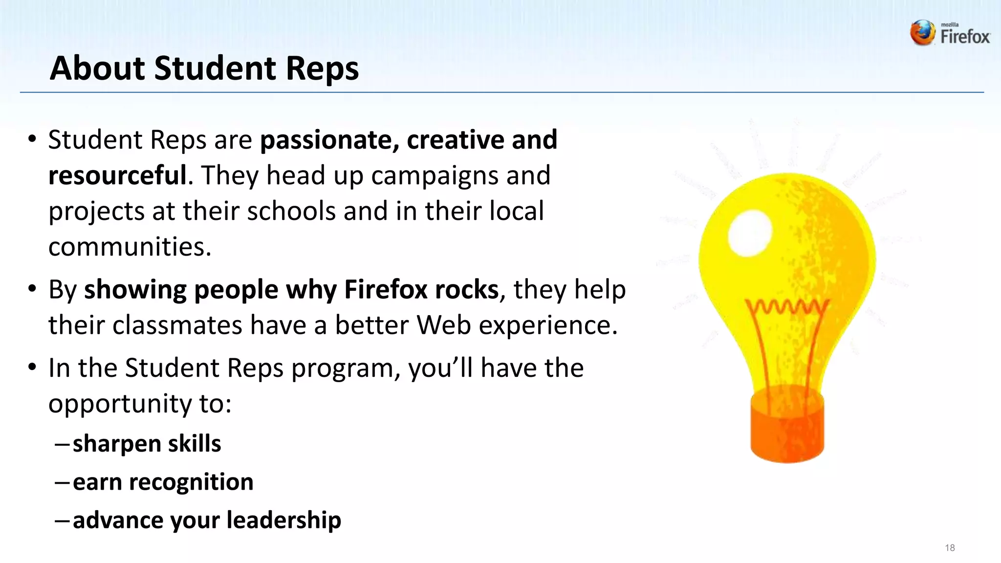 About Student Reps
• Student Reps are passionate, creative and
  resourceful. They head up campaigns and
  projects at their schools and in their local
  communities.
• By showing people why Firefox rocks, they help
  their classmates have a better Web experience.
• In the Student Reps program, you’ll have the
  opportunity to:
  – sharpen skills
  – earn recognition
  – advance your leadership
                                                   18
 