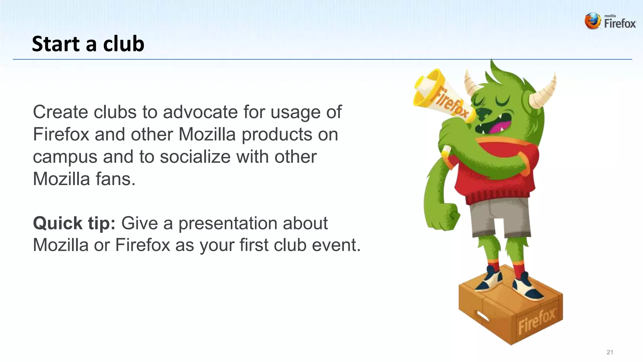 Start a club

Create clubs to advocate for usage of
Firefox and other Mozilla products on
campus and to socialize with other
Mozilla fans.

Quick tip: Give a presentation about
Mozilla or Firefox as your first club event.




                                               21
 