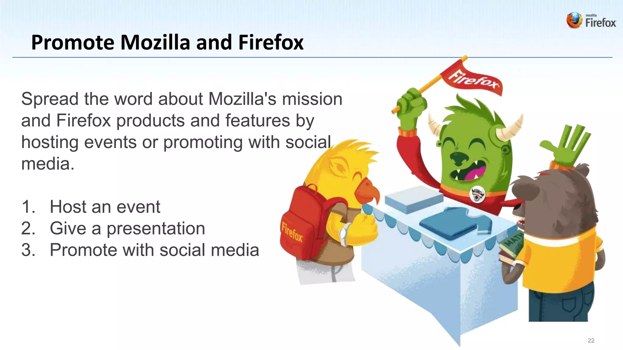 Promote Mozilla and Firefox

Spread the word about Mozilla's mission
and Firefox products and features by
hosting events or promoting with social
media.

1. Host an event
2. Give a presentation
3. Promote with social media



                                          22
 