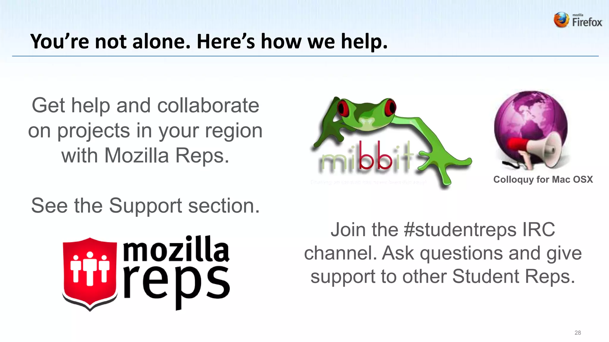 You’re not alone. Here’s how we help.

Get help and collaborate
on projects in your region
   with Mozilla Reps.
                                                  Colloquy for Mac OSX


See the Support section.
                                Join the #studentreps IRC
                             channel. Ask questions and give
                              support to other Student Reps.

                                                                  28
 