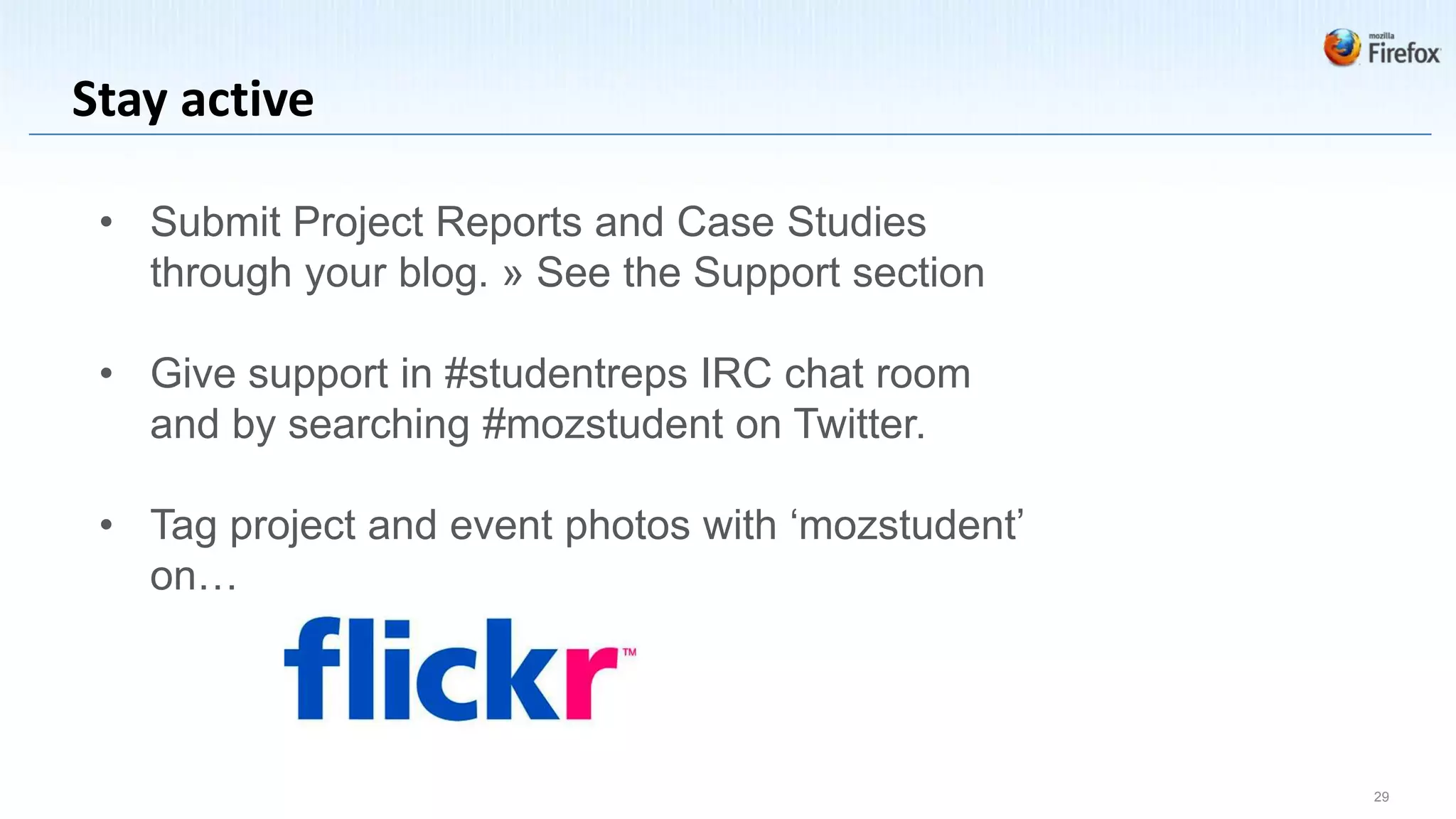 Stay active

 • Submit Project Reports and Case Studies
   through your blog. » See the Support section

 • Give support in #studentreps IRC chat room
   and by searching #mozstudent on Twitter.

 • Tag project and event photos with ‘mozstudent’
   on…




                                                    29
 
