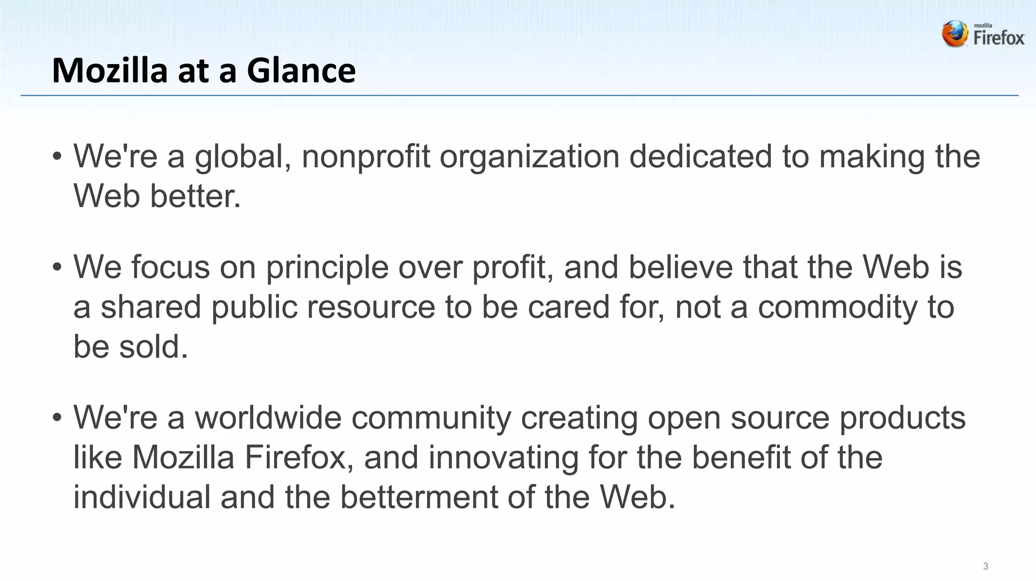 Mozilla at a Glance

• We're a global, nonprofit organization dedicated to making the
  Web better.

• We focus on principle over profit, and believe that the Web is
  a shared public resource to be cared for, not a commodity to
  be sold.

• We're a worldwide community creating open source products
  like Mozilla Firefox, and innovating for the benefit of the
  individual and the betterment of the Web.
                                                                   3
 