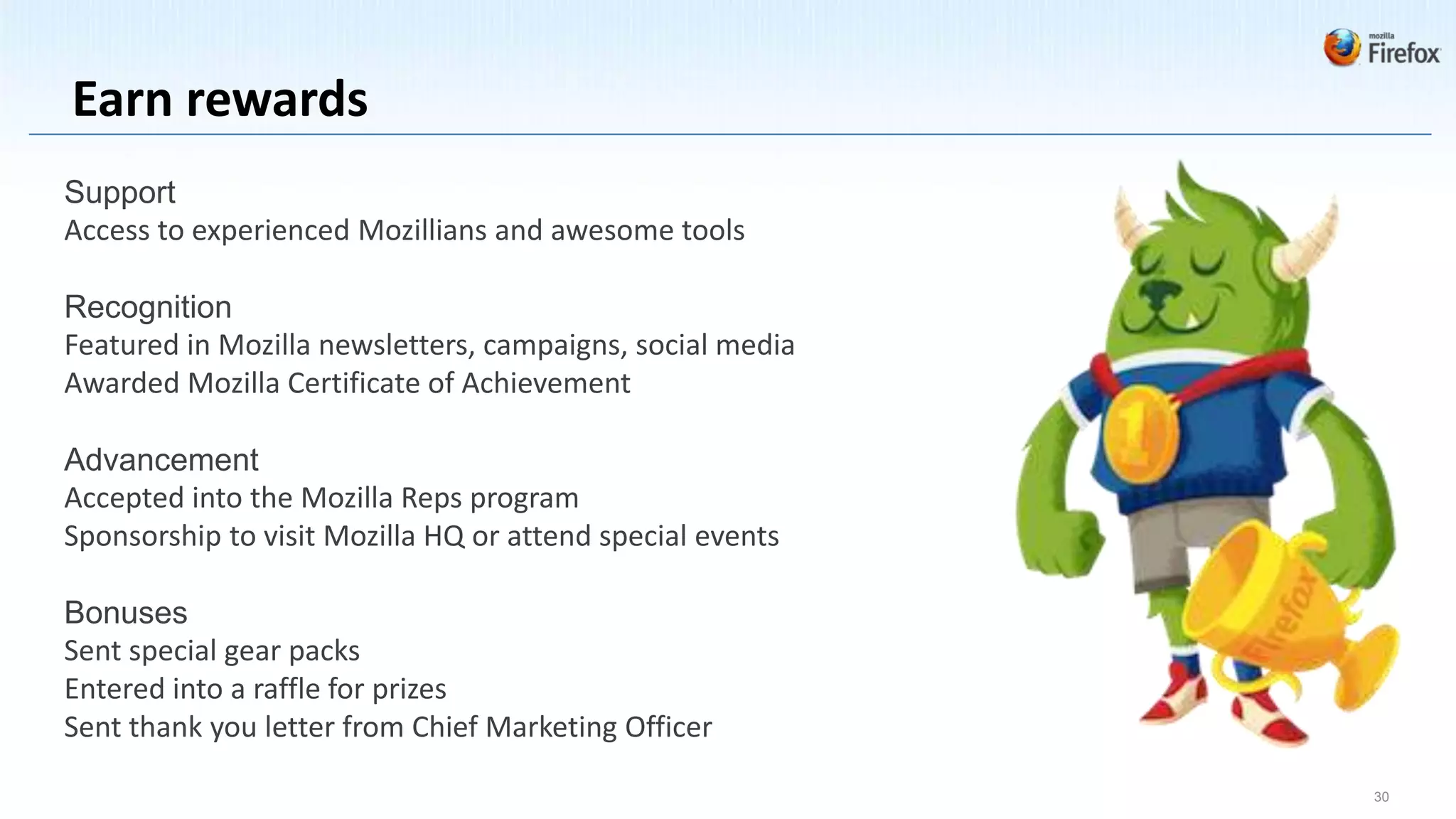 Earn rewards
Support
Access to experienced Mozillians and awesome tools

Recognition
Featured in Mozilla newsletters, campaigns, social media
Awarded Mozilla Certificate of Achievement

Advancement
Accepted into the Mozilla Reps program
Sponsorship to visit Mozilla HQ or attend special events

Bonuses
Sent special gear packs
Entered into a raffle for prizes
Sent thank you letter from Chief Marketing Officer

                                                           30
 