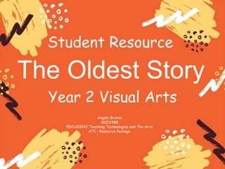 Student Resource
The Oldest Story
Angela Bruton
S0211488
EDCU20042 Teaching Technologies and The Arts
AT1 – Resource Package
Year 2 Visual Arts
 