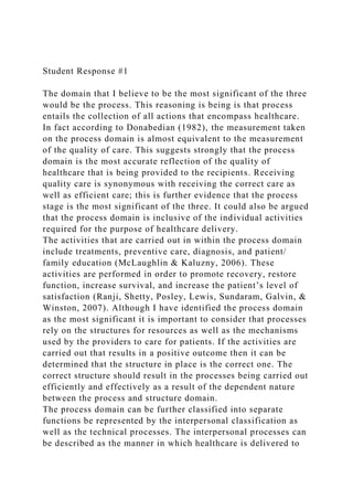 Student Response #1
The domain that I believe to be the most significant of the three
would be the process. This reasoning is being is that process
entails the collection of all actions that encompass healthcare.
In fact according to Donabedian (1982), the measurement taken
on the process domain is almost equivalent to the measurement
of the quality of care. This suggests strongly that the process
domain is the most accurate reflection of the quality of
healthcare that is being provided to the recipients. Receiving
quality care is synonymous with receiving the correct care as
well as efficient care; this is further evidence that the process
stage is the most significant of the three. It could also be argued
that the process domain is inclusive of the individual activities
required for the purpose of healthcare delivery.
The activities that are carried out in within the process domain
include treatments, preventive care, diagnosis, and patient/
family education (McLaughlin & Kaluzny, 2006). These
activities are performed in order to promote recovery, restore
function, increase survival, and increase the patient’s level of
satisfaction (Ranji, Shetty, Posley, Lewis, Sundaram, Galvin, &
Winston, 2007). Although I have identified the process domain
as the most significant it is important to consider that processes
rely on the structures for resources as well as the mechanisms
used by the providers to care for patients. If the activities are
carried out that results in a positive outcome then it can be
determined that the structure in place is the correct one. The
correct structure should result in the processes being carried out
efficiently and effectively as a result of the dependent nature
between the process and structure domain.
The process domain can be further classified into separate
functions be represented by the interpersonal classification as
well as the technical processes. The interpersonal processes can
be described as the manner in which healthcare is delivered to
 