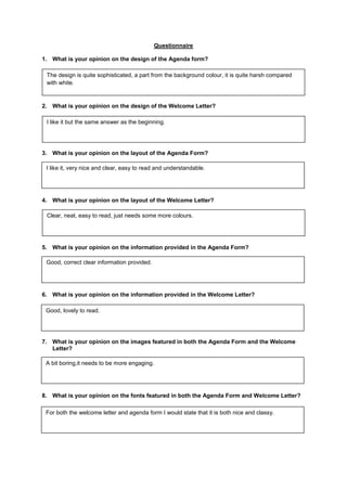 Questionnaire
1. What is your opinion on the design of the Agenda form?
The design is quite sophisticated, a part from the background colour, it is quite harsh compared
with white.
2. What is your opinion on the design of the Welcome Letter?
I like it but the same answer as the beginning.
3. What is your opinion on the layout of the Agenda Form?
I like it, very nice and clear, easy to read and understandable.
4. What is your opinion on the layout of the Welcome Letter?
Clear, neat, easy to read, just needs some more colours.
5. What is your opinion on the information provided in the Agenda Form?
Good, correct clear information provided.
6. What is your opinion on the information provided in the Welcome Letter?
Good, lovely to read.
7. What is your opinion on the images featured in both the Agenda Form and the Welcome
Letter?
A bit boring,it needs to be more engaging.
8. What is your opinion on the fonts featured in both the Agenda Form and Welcome Letter?
For both the welcome letter and agenda form I would state that it is both nice and classy.
