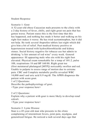 Student Response
Scenario 1: Gout
A 52-year-old obese Caucasian male presents to the clinic with
a 2-day history of fever, chills, and right great toe pain that has
gotten worse. Patient states this is the first time that this
has happened, and nothing has made it better and walking on his
right foot makes it worse. He has tried acetaminophen, but it did
not help. He took several ibuprofen tablets last night which did
give him a bit of relief. Past medical history positive or
hypertension treated with hydrochlorothiazide and kidney
stones. Social history negative for tobacco use but admits to
drinking “a fair amount of red wine” every week. General
appearance: Ill appearing male who sits with his right foot
elevated. Physical exam remarkable for a temp of 101.2, pulse
108, respirations 18 and BP 160/88. Right great toe
(first metatarsal phalangeal [MTP]) noticeably swollen and red.
Unable to palpate to assess range of motion due to extreme
pain. CBC and Complete metabolic profile revealed WBC
14,000 mm3 and uric acid 8.9 mg/dl. The APRN diagnoses the
patient with acute gout.
1 of 2 Questions:
Describe the pathophysiology of gout.
<Type your response here>
2 of 2 Questions:
Explain why a patient with gout is more likely to develop renal
calculi.
<Type your response here>
Scenario 2: Lyme Disease
Stan is a 45-year-old man who presents to the clinic
complaining of intermittent fevers, joint pain, myalgias, and
generalized fatigue. He noticed a rash several days ago that
 