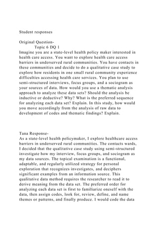Student responses
Original Question-
Topic 6 DQ 1
Imagine you are a state-level health policy maker interested in
health care access. You want to explore health care access
barriers in underserved rural communities. You have contacts in
these communities and decide to do a qualitative case study to
explore how residents in one small rural community experience
difficulties accessing health care services. You plan to use
semi-structured interviews, focus groups, and a sociogram as
your sources of data. How would you use a thematic analysis
approach to analyze these data sets? Should the analysis be
inductive or deductive? Why? What is the preferred sequence
for analyzing each data set? Explain. In this study, how would
you move accordingly from the analysis of raw data to
development of codes and thematic findings? Explain.
Tana Response-
As a state-level health policymaker, I explore healthcare access
barriers in underserved rural communities. The contacts wards,
I decided that the qualitative case study using semi-structured
investigate how my interview, focus groups, and sociogram as
my data sources. The topical examination is a functional,
adaptable, and regularly utilized strategy for personal
exploration that recognizes investigates, and deciphers
significant examples from an information source. This
qualitative data method requires the researcher to read it to
derive meaning from the data set. The preferred order for
analyzing each data set is first to familiarize oneself with the
data, then assign codes, look for, review, define, and name
themes or patterns, and finally produce. I would code the data
 