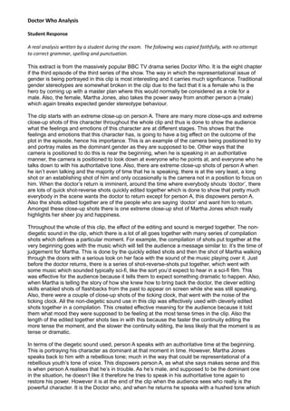 Doctor Who Analysis
Student Response
A real analysis written by a student during the exam. The following was copied faithfully, with no attempt
to correct grammar, spelling and punctuation.
This extract is from the massively popular BBC TV drama series Doctor Who. It is the eight chapter
if the third episode of the third series of the show. The way in which the representational issue of
gender is being portrayed in this clip is most interesting and it carries much significance. Traditional
gender stereotypes are somewhat broken in the clip due to the fact that it is a female who is the
hero by coming up with a master plan where this would normally be considered as a role for a
male. Also, the female, Martha Jones, also takes the power away from another person a (male)
which again breaks expected gender stereotype behaviour.
The clip starts with an extreme close-up on person A. There are many more close-ups and extreme
close-up shots of this character throughout the whole clip and thus is done to show the audience
what the feelings and emotions of this character are at different stages. This shows that the
feelings and emotions that this character has, is going to have a big effect on the outcome of the
plot in the episode, hence his importance. This is an example of the camera being positioned to try
and portray males as the dominant gender as they are supposed to be. Other ways that the
camera is positioned to do this is near the beginning, when he is speaking in an authoritative
manner, the camera is positioned to look down at everyone who he points at, and everyone who he
talks down to with his authoritative tone. Also, there are extreme close-up shots of person A when
he isn’t even talking and the majority of time that he is speaking, there is at the very least, a long
shot or an establishing shot of him and only occasionally is the camera not in a position to focus on
him. When the doctor’s return is imminent, around the time where everybody shouts ‘doctor’, there
are lots of quick shot-reverse shots quickly edited together which is done to show that pretty much
everybody in the scene wants the doctor to return except for person A, this dispowers person A.
Also the shots edited together are of the people who are saying ‘doctor’ and want him to return.
Amongst these close-up shots there is one extreme close-up shot of Martha Jones which really
highlights her sheer joy and happiness.
Throughout the whole of this clip, the effect of the editing and sound is merged together. The non-
diegetic sound in the clip, which there is a lot of all goes together with many series of compilation
shots which defines a particular moment. For example, the compilation of shots put together at the
very beginning goes with the music which will tell the audience a message similar to: it’s the time of
judgement for Martha. This is done by the quickly edited shots and then the shot of Martha walking
through the doors with a serious look on her face with the sound of the music playing over it. Just
before the doctor returns, there is a series of shot-reverse-shots put together, which went with
some music which sounded typically sci-fi, like the sort you’d expect to hear in a sci-fi film. This
was effective for the audience because it tells them to expect something dramatic to happen. Also,
when Martha is telling the story of how she knew how to bring back the doctor, the clever editing
skills enabled shots of flashbacks from the past to appear on screen while she was still speaking.
Also, there were a couple of close-up shots of the ticking clock, that went with the noise of the
ticking clock. All the non-diegetic sound use in this clip was effectively used with cleverly edited
shots together in a compilation. This created effective meaning for the audience because it told
them what mood they were supposed to be feeling at the most tense times in the clip. Also the
length of the edited together shots ties in with this because the faster the continuity editing the
more tense the moment, and the slower the continuity editing, the less likely that the moment is as
tense or dramatic.
In terms of the diegetic sound used, person A speaks with an authoritative time at the beginning.
This is portraying his character as dominant at that moment in time. However, Martha Jones
speaks back to him with a rebellious tone; much in the way that could be representational of a
rebellious youth’s tone of voice. This dispowers person A, as what she says makes sense and this
is when person A realises that he’s in trouble. As he’s male, and supposed to be the dominant one
in the situation, he doesn’t like it therefore he tries to speak in his authoritative tone again to
restore his power. However it is at the end of the clip when the audience sees who really is the
powerful character. It is the Doctor who, and when he returns he speaks with a hushed tone which
 