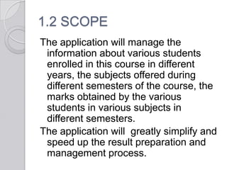 1.2 SCOPE
The application will manage the
 information about various students
 enrolled in this course in different
 years, the subjects offered during
 different semesters of the course, the
 marks obtained by the various
 students in various subjects in
 different semesters.
The application will greatly simplify and
 speed up the result preparation and
 management process.
 