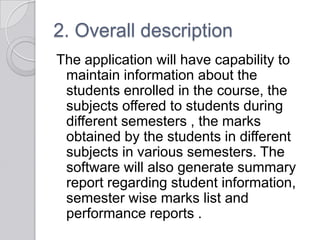 2. Overall description
The application will have capability to
 maintain information about the
 students enrolled in the course, the
 subjects offered to students during
 different semesters , the marks
 obtained by the students in different
 subjects in various semesters. The
 software will also generate summary
 report regarding student information,
 semester wise marks list and
 performance reports .
 