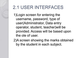 2.1 USER INTERFACES
1)Login screen for entering the
 username, password, type of
 user(Administrator, Data entry
 operator, student, teacher)will be
 provided. Access will be based upon
 the ole of user.
2)A screen showing the marks obtained
 by the student in each subject.
 
