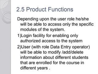 2.5 Product Functions
Depending upon the user role he/she
 will be able to access only the specific
 modules of the system.
1)Login facility for enabling only
 authorized access to the system
2)User (with role Data Entry operator)
 will be able to modify /add/delete
 information about different students
 that are enrolled for the course in
 different years .
 
