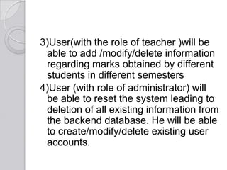 3)User(with the role of teacher )will be
 able to add /modify/delete information
 regarding marks obtained by different
 students in different semesters
4)User (with role of administrator) will
 be able to reset the system leading to
 deletion of all existing information from
 the backend database. He will be able
 to create/modify/delete existing user
 accounts.
 