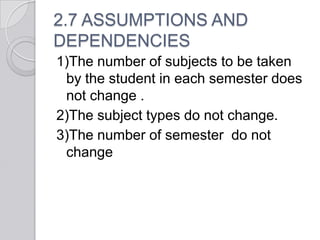2.7 ASSUMPTIONS AND
DEPENDENCIES
1)The number of subjects to be taken
 by the student in each semester does
 not change .
2)The subject types do not change.
3)The number of semester do not
 change
 