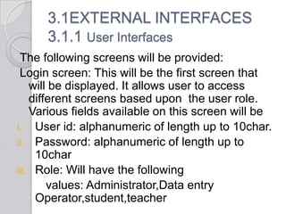 3.1EXTERNAL INTERFACES
      3.1.1 User Interfaces
 The following screens will be provided:
 Login screen: This will be the first screen that
    will be displayed. It allows user to access
    different screens based upon the user role.
    Various fields available on this screen will be
i. User id: alphanumeric of length up to 10char.
ii. Password: alphanumeric of length up to
     10char
iii. Role: Will have the following
        values: Administrator,Data entry
     Operator,student,teacher
 