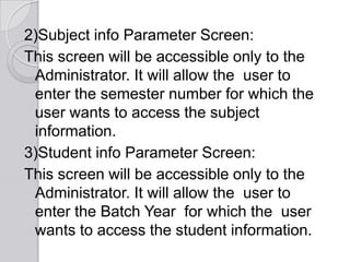 2)Subject info Parameter Screen:
This screen will be accessible only to the
 Administrator. It will allow the user to
 enter the semester number for which the
 user wants to access the subject
 information.
3)Student info Parameter Screen:
This screen will be accessible only to the
 Administrator. It will allow the user to
 enter the Batch Year for which the user
 wants to access the student information.
 