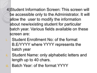 4)Student Information Screen: This screen will
    be accessible only to the Administrator. It will
    allow the user to modify the information
    about new/existing student for particular
    batch year. Various fields available on these
    screen are:
i. Student Enrollment No: of the format
     B.E/YYYY where YYYY represents the
     batch year
ii. Student Name: only alphabetic letters and
     length up to 40 chars.
iii. Batch Year: of the format YYYY
 