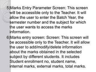 5)Marks Entry Parameter Screen: This screen
  will be accessible only to the Teacher. It will
  allow the user to enter the Batch Year, the
  semester number and the subject for which
  the user wants to access the marks
  information.
6)Marks entry screen: Screen: This screen will
  be accessible only to the Teacher. It will allow
  the user to add/modify/delete information
  about the marks obtained in the selected
  subject by different students. It includes
  Student enrollment no, student name,
  internal marks, external marks, total marks.
 