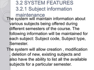 3.2 SYSTEM FEATURES
     3.2.1 Subject information
     maintenance
The system will maintain information about
 various subjects being offered during
 different semesters of the course. The
 following information will be maintained for
 each subject: Subject code, Subject type,
 Semester.
The system will allow creation , modification
 , deletion of new, existing subjects and
 also have the ability to list all the available
 subjects for a particular semester.
 