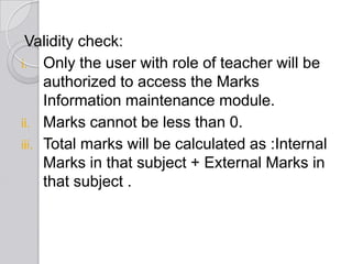 Validity check:
i. Only the user with role of teacher will be
     authorized to access the Marks
     Information maintenance module.
ii. Marks cannot be less than 0.
iii. Total marks will be calculated as :Internal
     Marks in that subject + External Marks in
     that subject .
 