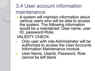 3.4 User account information
maintenance
  A system will maintain information about
   various users who will be able to access
   the system. The following information
   would be a maintained: User name, user
   ID, password<Role.
 VALIDITY CHECK:
i. Only user with role Administrator will be
    authorized to access the User Accounts
    Information Maintenance module.
ii. User Name, UserId, Password, Role
    cannot be left blank
 