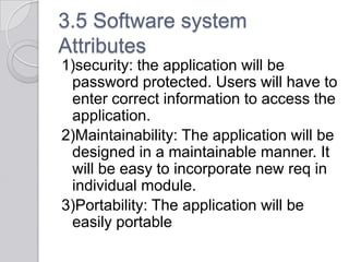3.5 Software system
Attributes
1)security: the application will be
 password protected. Users will have to
 enter correct information to access the
 application.
2)Maintainability: The application will be
 designed in a maintainable manner. It
 will be easy to incorporate new req in
 individual module.
3)Portability: The application will be
 easily portable
 