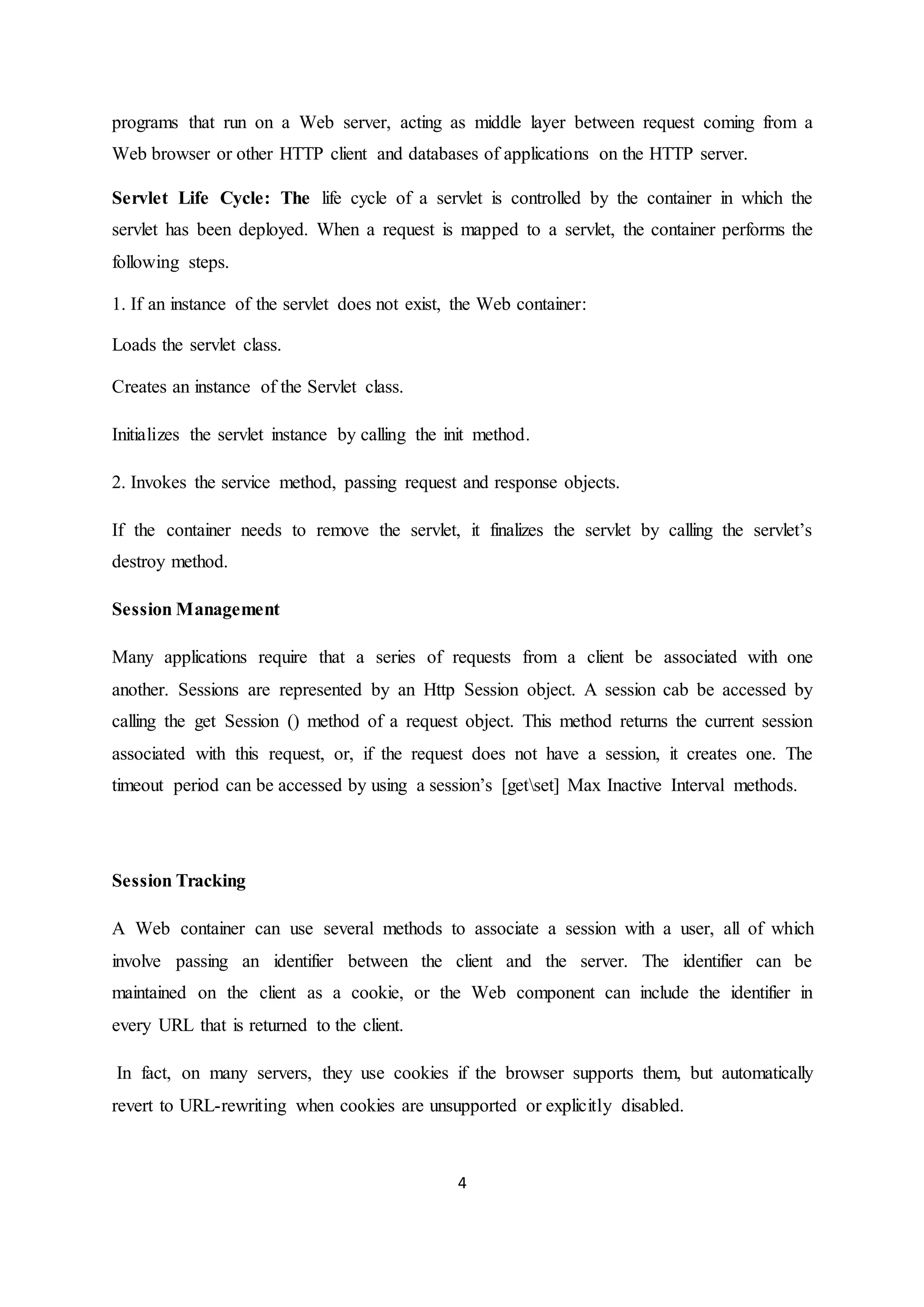 4
programs that run on a Web server, acting as middle layer between request coming from a
Web browser or other HTTP client and databases of applications on the HTTP server.
Servlet Life Cycle: The life cycle of a servlet is controlled by the container in which the
servlet has been deployed. When a request is mapped to a servlet, the container performs the
following steps.
1. If an instance of the servlet does not exist, the Web container:
Loads the servlet class.
Creates an instance of the Servlet class.
Initializes the servlet instance by calling the init method.
2. Invokes the service method, passing request and response objects.
If the container needs to remove the servlet, it finalizes the servlet by calling the servlet’s
destroy method.
Session Management
Many applications require that a series of requests from a client be associated with one
another. Sessions are represented by an Http Session object. A session cab be accessed by
calling the get Session () method of a request object. This method returns the current session
associated with this request, or, if the request does not have a session, it creates one. The
timeout period can be accessed by using a session’s [getset] Max Inactive Interval methods.
Session Tracking
A Web container can use several methods to associate a session with a user, all of which
involve passing an identifier between the client and the server. The identifier can be
maintained on the client as a cookie, or the Web component can include the identifier in
every URL that is returned to the client.
In fact, on many servers, they use cookies if the browser supports them, but automatically
revert to URL-rewriting when cookies are unsupported or explicitly disabled.
 