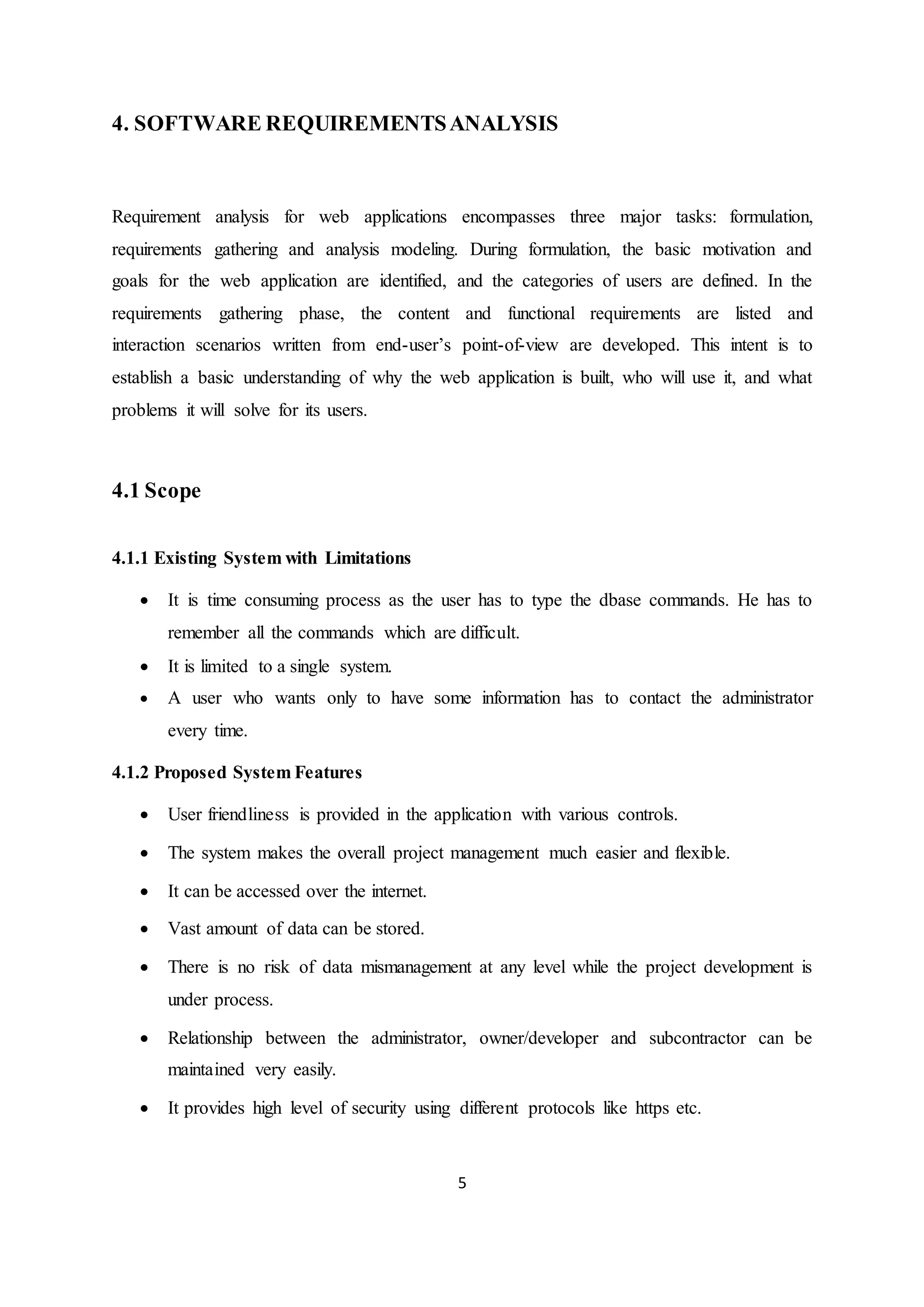 5
4. SOFTWARE REQUIREMENTSANALYSIS
Requirement analysis for web applications encompasses three major tasks: formulation,
requirements gathering and analysis modeling. During formulation, the basic motivation and
goals for the web application are identified, and the categories of users are defined. In the
requirements gathering phase, the content and functional requirements are listed and
interaction scenarios written from end-user’s point-of-view are developed. This intent is to
establish a basic understanding of why the web application is built, who will use it, and what
problems it will solve for its users.
4.1 Scope
4.1.1 Existing System with Limitations
 It is time consuming process as the user has to type the dbase commands. He has to
remember all the commands which are difficult.
 It is limited to a single system.
 A user who wants only to have some information has to contact the administrator
every time.
4.1.2 Proposed System Features
 User friendliness is provided in the application with various controls.
 The system makes the overall project management much easier and flexible.
 It can be accessed over the internet.
 Vast amount of data can be stored.
 There is no risk of data mismanagement at any level while the project development is
under process.
 Relationship between the administrator, owner/developer and subcontractor can be
maintained very easily.
 It provides high level of security using different protocols like https etc.
 