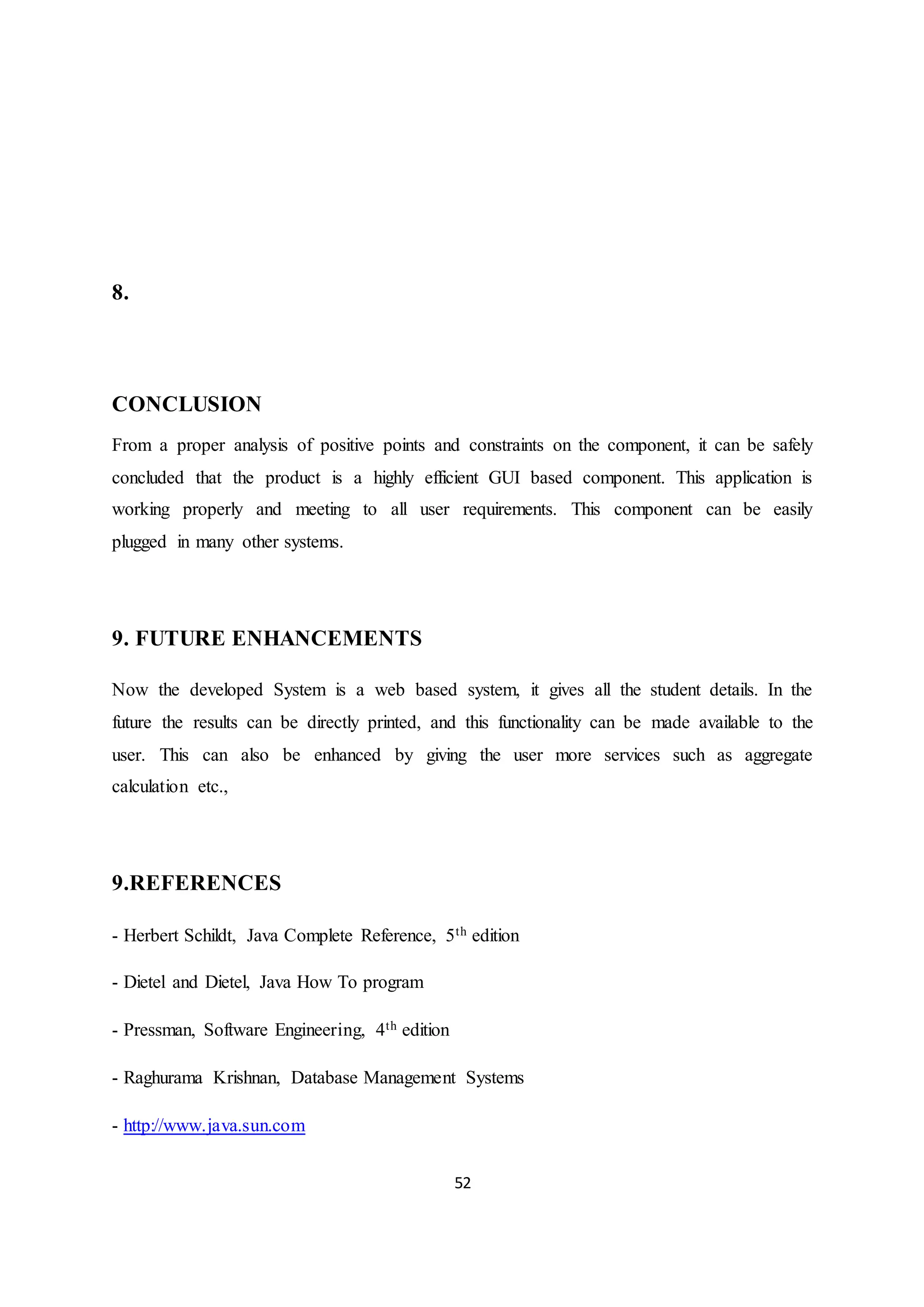 52
8.
CONCLUSION
From a proper analysis of positive points and constraints on the component, it can be safely
concluded that the product is a highly efficient GUI based component. This application is
working properly and meeting to all user requirements. This component can be easily
plugged in many other systems.
9. FUTURE ENHANCEMENTS
Now the developed System is a web based system, it gives all the student details. In the
future the results can be directly printed, and this functionality can be made available to the
user. This can also be enhanced by giving the user more services such as aggregate
calculation etc.,
9.REFERENCES
- Herbert Schildt, Java Complete Reference, 5th edition
- Dietel and Dietel, Java How To program
- Pressman, Software Engineering, 4th edition
- Raghurama Krishnan, Database Management Systems
- http://www.java.sun.com
 