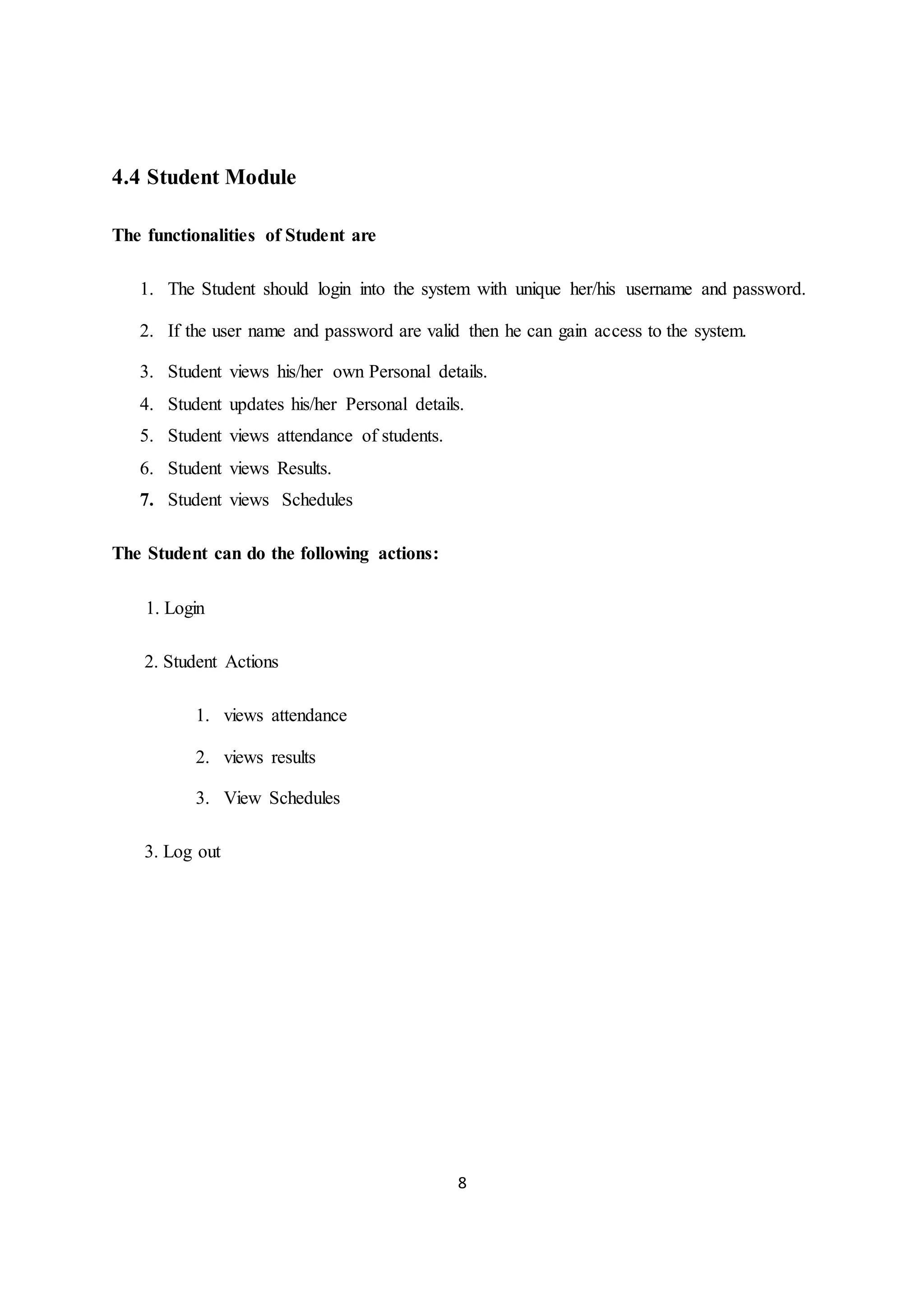 8
4.4 Student Module
The functionalities of Student are
1. The Student should login into the system with unique her/his username and password.
2. If the user name and password are valid then he can gain access to the system.
3. Student views his/her own Personal details.
4. Student updates his/her Personal details.
5. Student views attendance of students.
6. Student views Results.
7. Student views Schedules
The Student can do the following actions:
1. Login
2. Student Actions
1. views attendance
2. views results
3. View Schedules
3. Log out
 