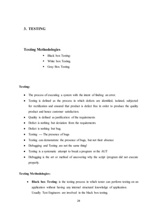 24
3. TESTING
Testing Methodologies
 Black box Testing:
 White box Testing.
 Gray Box Testing.
Testing:
 The process of executing a system with the intent of finding an error.
 Testing is defined as the process in which defects are identified, isolated, subjected
for rectification and ensured that product is defect free in order to produce the quality
product and hence customer satisfaction.
 Quality is defined as justification of the requirements
 Defect is nothing but deviation from the requirements
 Defect is nothing but bug.
 Testing --- The presence of bugs
 Testing can demonstrate the presence of bugs, but not their absence
 Debugging and Testing are not the same thing!
 Testing is a systematic attempt to break a program or the AUT
 Debugging is the art or method of uncovering why the script /program did not execute
properly.
Testing Methodologies:
 Black box Testing: is the testing process in which tester can perform testing on an
application without having any internal structural knowledge of application.
Usually Test Engineers are involved in the black box testing.
 