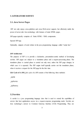 3
3. LITERATURE SURVEY
3.1. Java Server Pages
JSP not only enjoys cross-platform and cross-Web-server support, but effectively melds the
power of server-side Java technology with features of static HTML pages.
JSP pages typically comprise of: Static HTML / XML components.
Special JSP tags.
Optionally, snippets of code written in the java programming language called “script lets.”
JSP Architecture
The purpose of JSP is to provide a declarative, presentation-centric method of developing
servlets. JSP pages are subject to a translation phase and a request-processing phase. The
translation phase is carried phase is carried out only once, unless the JSP page changes, in
which case it is repeated. The JSP engine itself typically carries out the translation phase,
when it receives a request for the JSP page for the first time.
Life Cycle of A JSP: Life cycle of a JSP consists of the following three methods:
_jspInit
_jspService
_jspDestroy
3.2 Servlets
A servlet is a java programming language class that is used to extend the capabilities of
servers that host applications access via a request-response programming mode. Servlets are
Java technology’s answer to Common Gateway Interface (CGI) Programming. They are
 