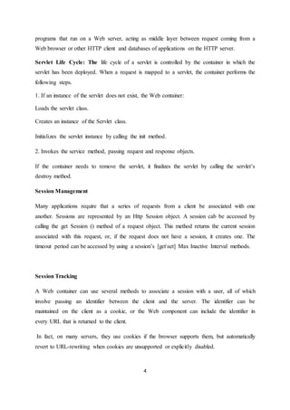 4
programs that run on a Web server, acting as middle layer between request coming from a
Web browser or other HTTP client and databases of applications on the HTTP server.
Servlet Life Cycle: The life cycle of a servlet is controlled by the container in which the
servlet has been deployed. When a request is mapped to a servlet, the container performs the
following steps.
1. If an instance of the servlet does not exist, the Web container:
Loads the servlet class.
Creates an instance of the Servlet class.
Initializes the servlet instance by calling the init method.
2. Invokes the service method, passing request and response objects.
If the container needs to remove the servlet, it finalizes the servlet by calling the servlet’s
destroy method.
Session Management
Many applications require that a series of requests from a client be associated with one
another. Sessions are represented by an Http Session object. A session cab be accessed by
calling the get Session () method of a request object. This method returns the current session
associated with this request, or, if the request does not have a session, it creates one. The
timeout period can be accessed by using a session’s [getset] Max Inactive Interval methods.
Session Tracking
A Web container can use several methods to associate a session with a user, all of which
involve passing an identifier between the client and the server. The identifier can be
maintained on the client as a cookie, or the Web component can include the identifier in
every URL that is returned to the client.
In fact, on many servers, they use cookies if the browser supports them, but automatically
revert to URL-rewriting when cookies are unsupported or explicitly disabled.
 