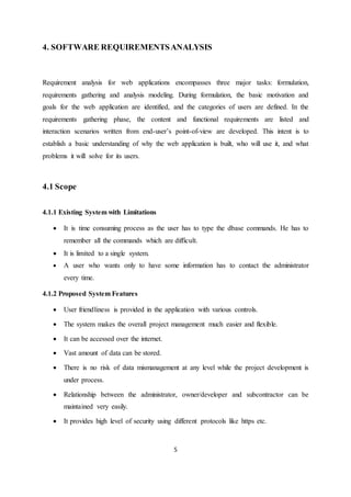 5
4. SOFTWARE REQUIREMENTSANALYSIS
Requirement analysis for web applications encompasses three major tasks: formulation,
requirements gathering and analysis modeling. During formulation, the basic motivation and
goals for the web application are identified, and the categories of users are defined. In the
requirements gathering phase, the content and functional requirements are listed and
interaction scenarios written from end-user’s point-of-view are developed. This intent is to
establish a basic understanding of why the web application is built, who will use it, and what
problems it will solve for its users.
4.1 Scope
4.1.1 Existing System with Limitations
 It is time consuming process as the user has to type the dbase commands. He has to
remember all the commands which are difficult.
 It is limited to a single system.
 A user who wants only to have some information has to contact the administrator
every time.
4.1.2 Proposed System Features
 User friendliness is provided in the application with various controls.
 The system makes the overall project management much easier and flexible.
 It can be accessed over the internet.
 Vast amount of data can be stored.
 There is no risk of data mismanagement at any level while the project development is
under process.
 Relationship between the administrator, owner/developer and subcontractor can be
maintained very easily.
 It provides high level of security using different protocols like https etc.
 