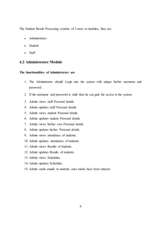 6
The Student Result Processing consists of 3 users or modules, they are:
 Administrator
 Student
 Staff
4.2 Administrator Module
The functionalities of Administrator are
1. The Administrator should Login into the system with unique his/her username and
password.
2. If the username and password is valid then he can gain the access to the system.
3. Admin views staff Personal details.
4. Admin updates staff Personal details.
5. Admin views student Personal details.
6. Admin updates student Personal details.
7. Admin views his/her own Personal details.
8. Admin updates his/her Personal details.
9. Admin views attendance of students.
10. Admin updates attendance of students
11. Admin views Results of students.
12. Admin updates Results of students.
13. Admin views Schedules.
14. Admin updates Schedules.
15. Admin sends emails to students once marks have been entered.
 