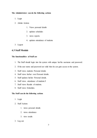7
The Administrator can do the following actions
1. Login
2. Admin Actions
1. Views personal details
2. updates schedules
3. views reports
4. updates attendance of students
3. Logout
4.3 Staff Module
The functionalities of Staff are
1. The Staff should login into the system with unique her/his username and password.
2. If the user name and password are valid then he can gain access to the system.
3. Staff views students Personal details.
4. Staff views his/her own Personal details.
5. Staff updates his/her Personal details.
6. Staff views attendance of students.9
7. Staff views Results of students.
8. Staff views Schedules.
The Staff can do the following actions
1. Login
2. Staff Actions
1. views personal details
2. views attendance
3. view results
3. Log out
 