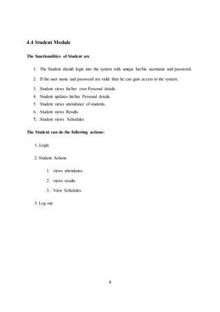 8
4.4 Student Module
The functionalities of Student are
1. The Student should login into the system with unique her/his username and password.
2. If the user name and password are valid then he can gain access to the system.
3. Student views his/her own Personal details.
4. Student updates his/her Personal details.
5. Student views attendance of students.
6. Student views Results.
7. Student views Schedules
The Student can do the following actions:
1. Login
2. Student Actions
1. views attendance
2. views results
3. View Schedules
3. Log out
 