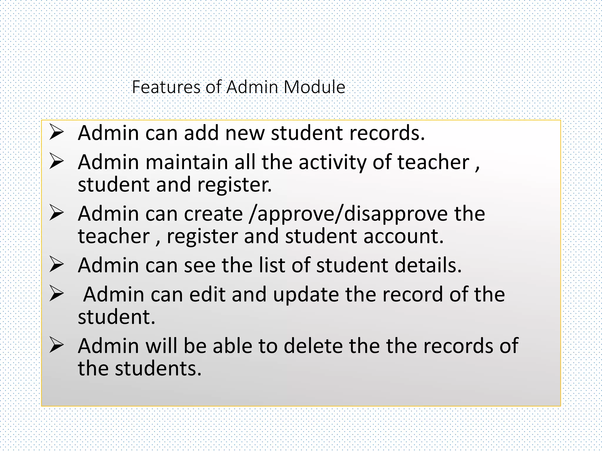 Features of Admin Module
 Admin can add new student records.
 Admin maintain all the activity of teacher ,
student and register.
 Admin can create /approve/disapprove the
teacher , register and student account.
 Admin can see the list of student details.
 Admin can edit and update the record of the
student.
 Admin will be able to delete the the records of
the students.
 