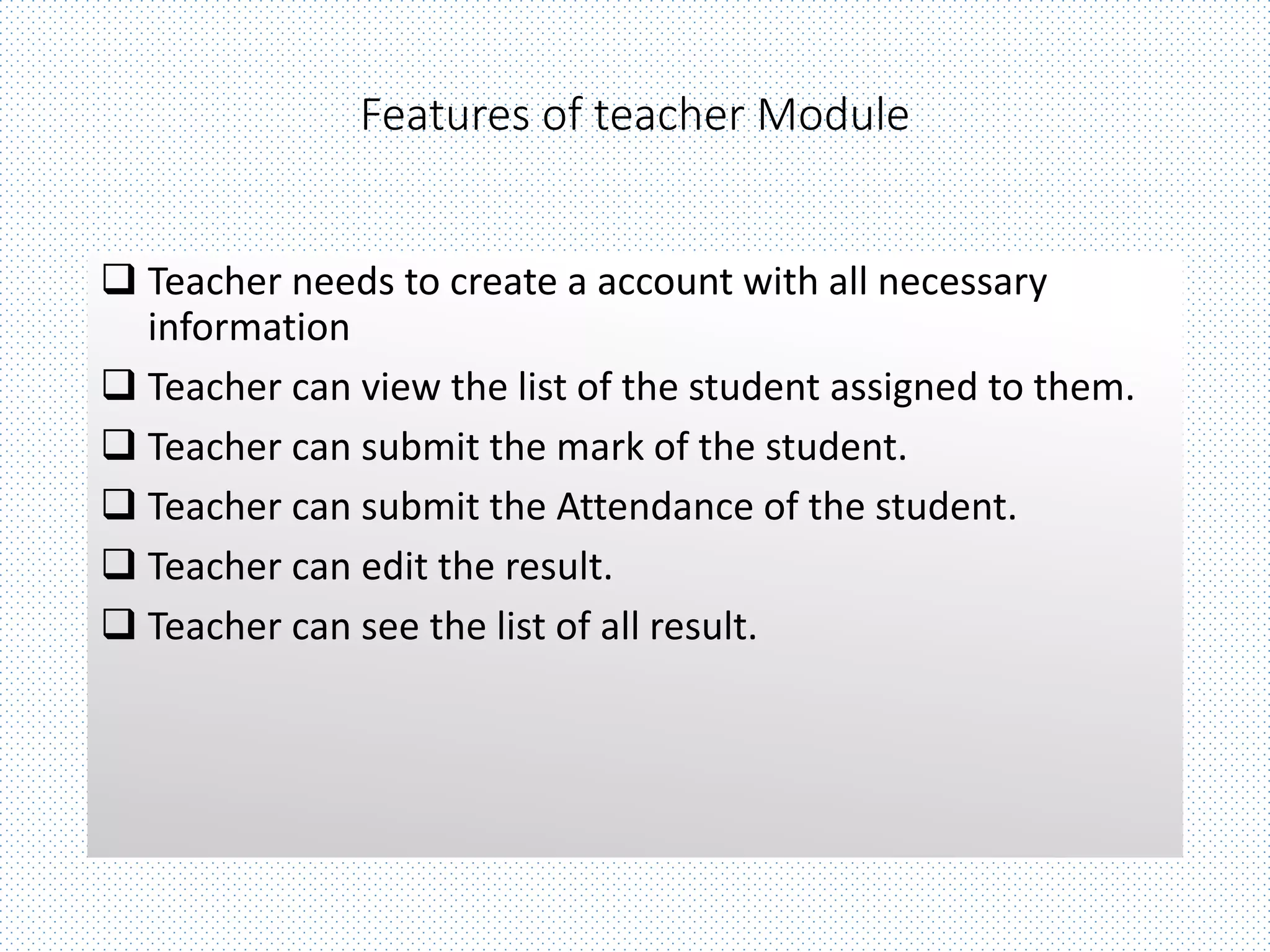 Features of teacher Module
 Teacher needs to create a account with all necessary
information
 Teacher can view the list of the student assigned to them.
 Teacher can submit the mark of the student.
 Teacher can submit the Attendance of the student.
 Teacher can edit the result.
 Teacher can see the list of all result.
 