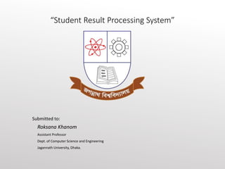 “Student Result Processing System”
Submitted to:
Roksana Khanom
Assistant Professor
Dept. of Computer Science and Engineering
Jagannath University, Dhaka.
 