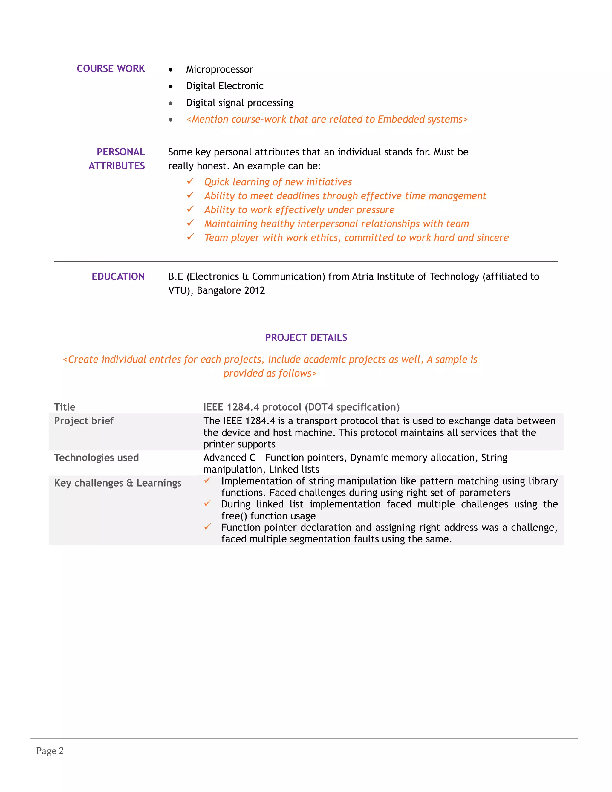 Page 2
COURSE WORK  Microprocessor
 Digital Electronic
 Digital signal processing
 <Mention course-work that are related to Embedded systems>
PERSONAL
ATTRIBUTES
Some key personal attributes that an individual stands for. Must be
really honest. An example can be:
 Quick learning of new initiatives
 Ability to meet deadlines through effective time management
 Ability to work effectively under pressure
 Maintaining healthy interpersonal relationships with team
 Team player with work ethics, committed to work hard and sincere
EDUCATION B.E (Electronics & Communication) from Atria Institute of Technology (affiliated to
VTU), Bangalore 2012
PROJECT DETAILS
<Create individual entries for each projects, include academic projects as well, A sample is
provided as follows>
Title IEEE 1284.4 protocol (DOT4 specification)
Project brief The IEEE 1284.4 is a transport protocol that is used to exchange data between
the device and host machine. This protocol maintains all services that the
printer supports
Technologies used Advanced C – Function pointers, Dynamic memory allocation, String
manipulation, Linked lists
Key challenges & Learnings  Implementation of string manipulation like pattern matching using library
functions. Faced challenges during using right set of parameters
 During linked list implementation faced multiple challenges using the
free() function usage
 Function pointer declaration and assigning right address was a challenge,
faced multiple segmentation faults using the same.
 