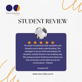 Coachee #2
STUDENT REVIEW
www.occ.sites.uu.nl
My coach is amazing! Great sympathy and
empathy and a deep understanding. She
manages to let you think and analyze the
situation outside the box in an amazing way.
She always present kindness and makes you
feel extremely comfortable during the
conversation. Thanks!